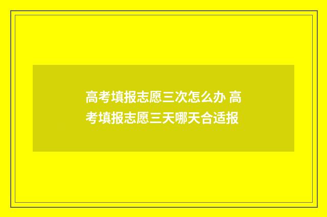 高考填报志愿三次怎么办 高考填报志愿三天哪天合适报