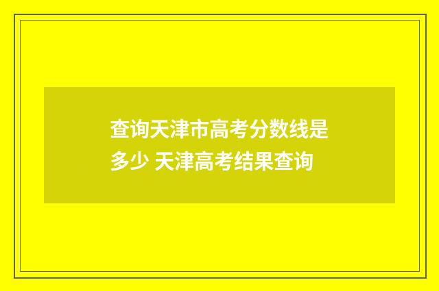 查询天津市高考分数线是多少 天津高考结果查询