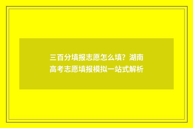 三百分填报志愿怎么填?湖南高考志愿填报模拟一站式解析