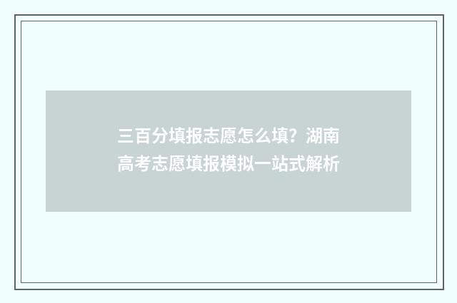 三百分填报志愿怎么填？湖南高考志愿填报模拟一站式解析