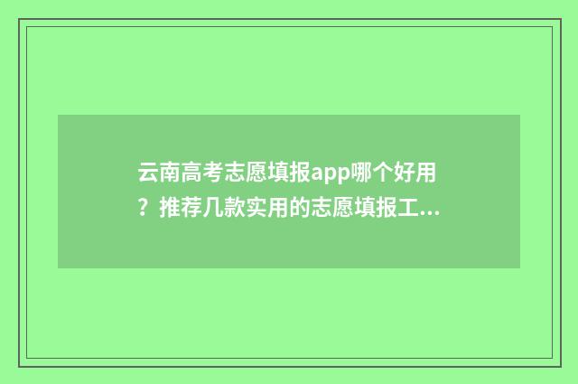 云南高考志愿填报app哪个好用?推荐几款实用的志愿填报工具 云南高考志愿填报网站官网