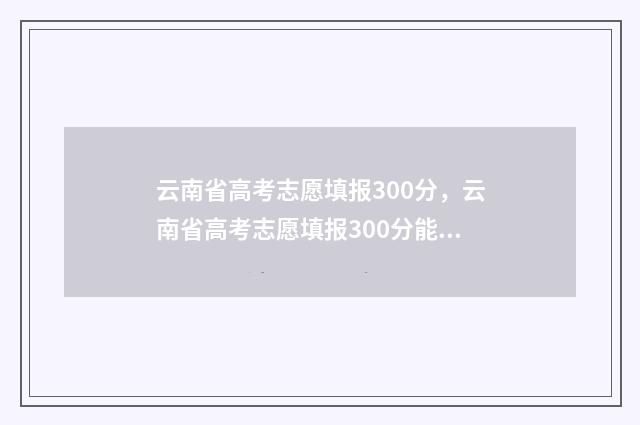 云南省高考志愿填报300分，云南省高考志愿填报300分能填报哪些大学 云南三校生录取分数线2024