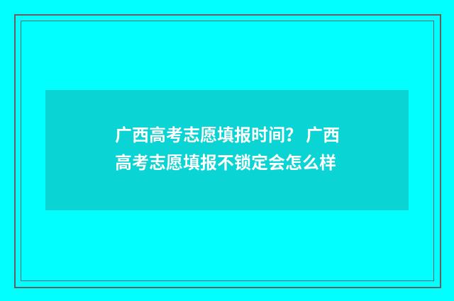 广西高考志愿填报时间？ 广西高考志愿填报不锁定会怎么样