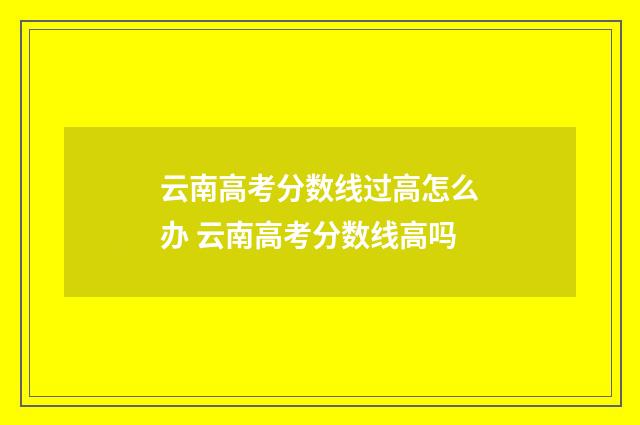 云南高考分数线过高怎么办 云南高考分数线高吗