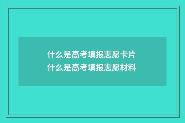 什么是高考填报志愿卡片 什么是高考填报志愿材料