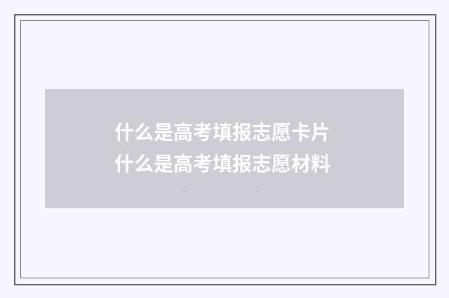 什么是高考填报志愿卡片 什么是高考填报志愿材料