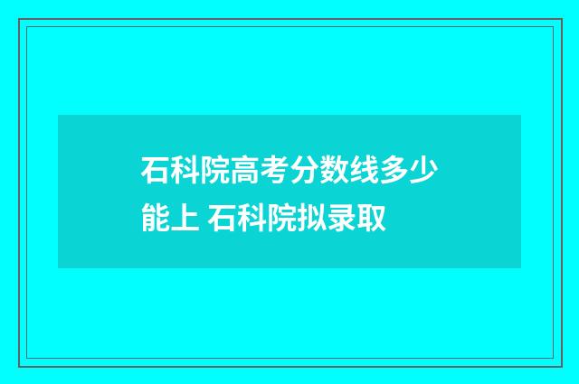 石科院高考分数线多少能上 石科院拟录取