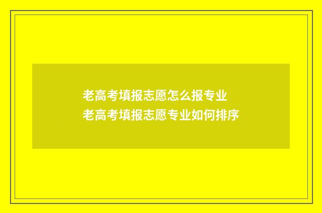 老高考填报志愿怎么报专业 老高考填报志愿专业如何排序