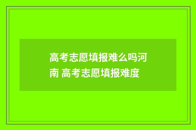 高考志愿填报难么吗河南 高考志愿填报难度