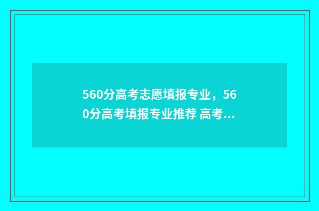 560分高考志愿填报专业，560分高考填报专业推荐 高考分数560分高吗