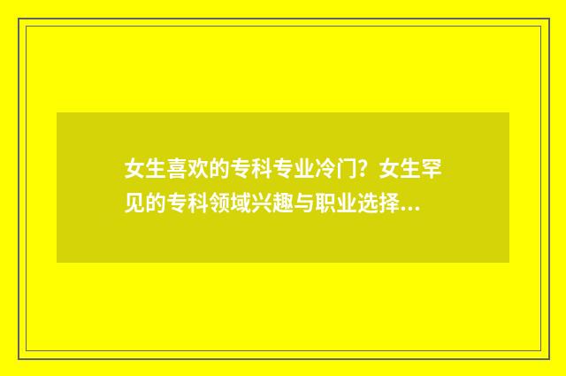 女生喜欢的专科专业冷门？女生罕见的专科领域兴趣与职业选择 女生喜欢的专业排名