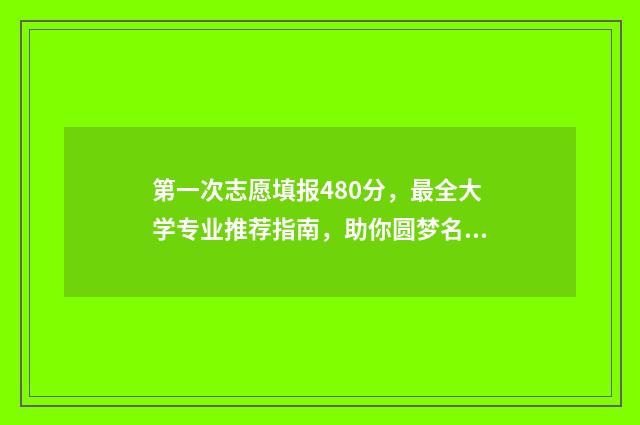 第一次志愿填报480分，最全大学专业推荐指南，助你圆梦名校！ 第一次志愿填报录取结果什么时候出来