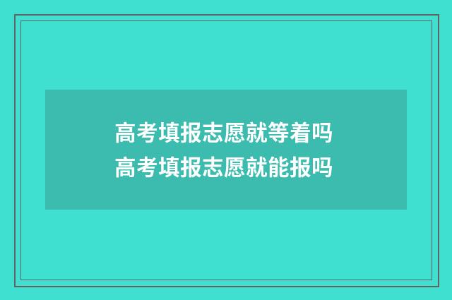 高考填报志愿就等着吗 高考填报志愿就能报吗