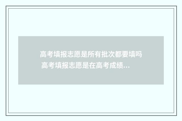 高考填报志愿是所有批次都要填吗 高考填报志愿是在高考成绩出来后吗
