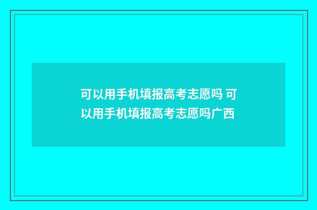 可以用手机填报高考志愿吗 可以用手机填报高考志愿吗广西