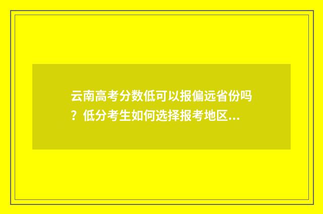 云南高考分数低可以报偏远省份吗？低分考生如何选择报考地区？ 云南高考分数低还是安徽高