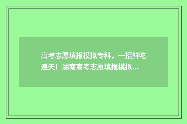 高考志愿填报模拟专科,一招鲜吃遍天!湖南高考志愿填报模拟终极指南 高考志愿填报模拟
