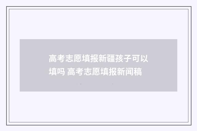 高考志愿填报新疆孩子可以填吗 高考志愿填报新闻稿