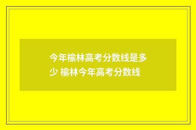 今年榆林高考分数线是多少 榆林今年高考分数线