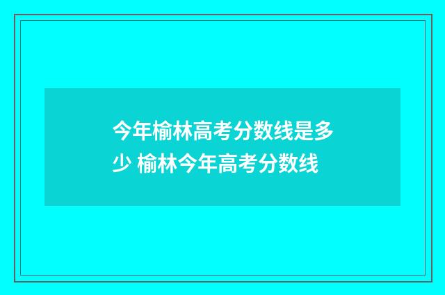 今年榆林高考分数线是多少 榆林今年高考分数线
