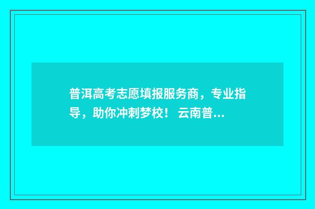 普洱高考志愿填报服务商,专业指导,助你冲刺梦校! 云南普洱高考