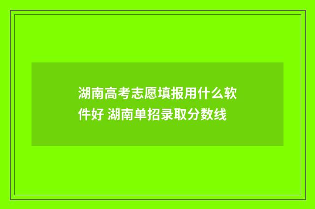 湖南高考志愿填报用什么软件好 湖南单招录取分数线