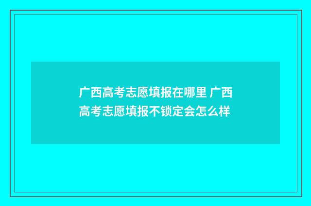 广西高考志愿填报在哪里 广西高考志愿填报不锁定会怎么样