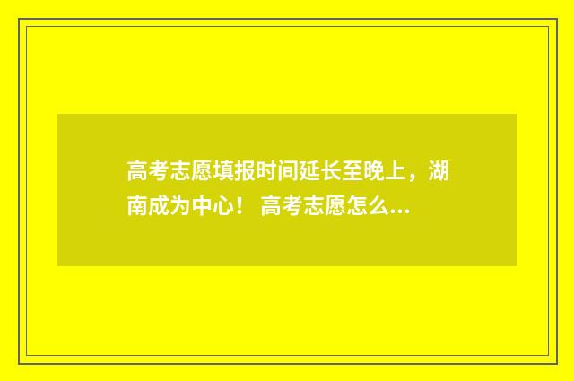 高考志愿填报时间延长至晚上，湖南成为中心！ 高考志愿怎么填报全过程