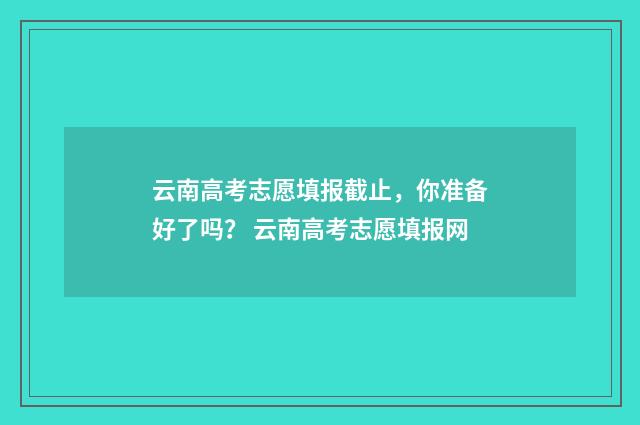 云南高考志愿填报截止,你准备好了吗? 云南高考志愿填报网