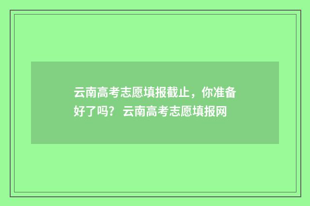云南高考志愿填报截止,你准备好了吗? 云南高考志愿填报网