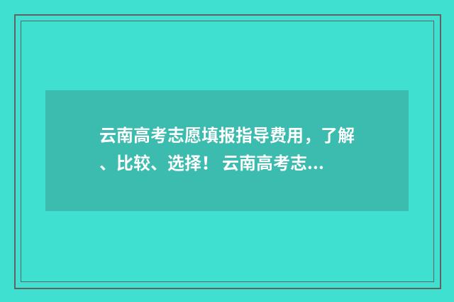 云南高考志愿填报指导费用，了解、比较、选择！ 云南高考志愿填报2024