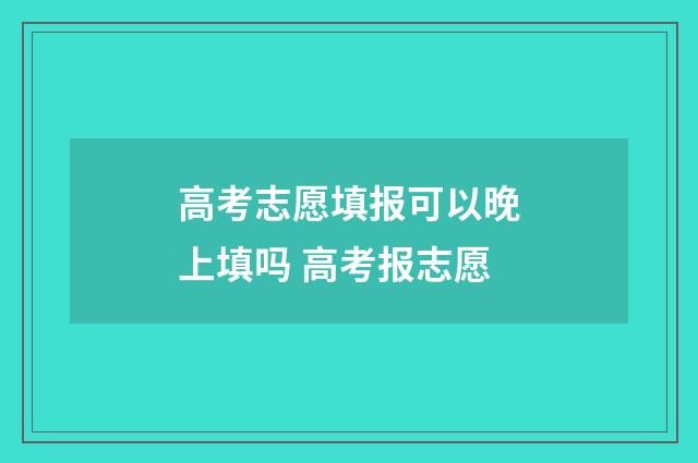 高考志愿填报可以晚上填吗 高考报志愿