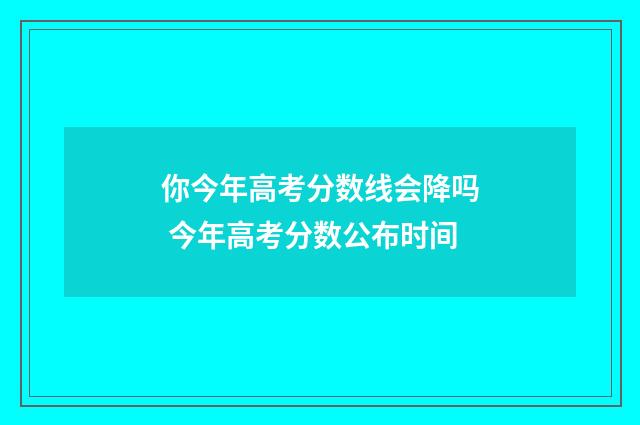 你今年高考分数线会降吗 今年高考分数公布时间