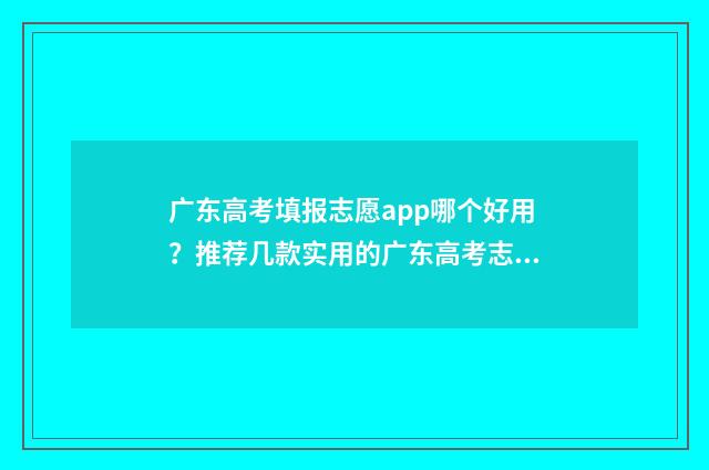 广东高考填报志愿app哪个好用？推荐几款实用的广东高考志愿填报软件 广东高考填报志愿