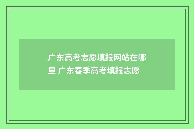 广东高考志愿填报网站在哪里 广东春季高考填报志愿