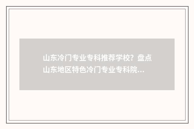 山东冷门专业专科推荐学校？盘点山东地区特色冷门专业专科院校大全 山东有什么专业