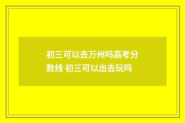 初三可以去万州吗高考分数线 初三可以出去玩吗