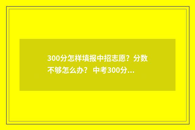 300分怎样填报中招志愿？分数不够怎么办？ 中考300分怎么考