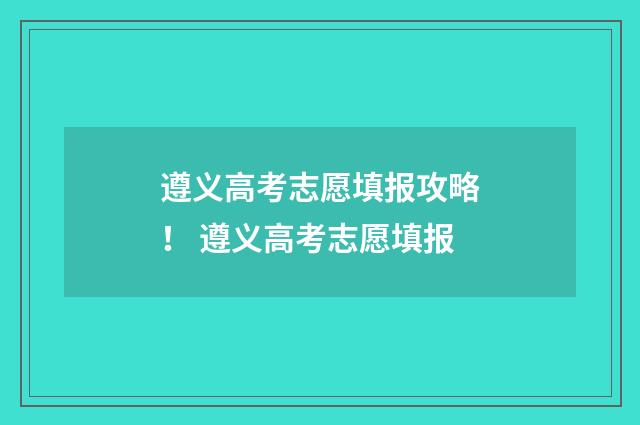 遵义高考志愿填报攻略！ 遵义高考志愿填报