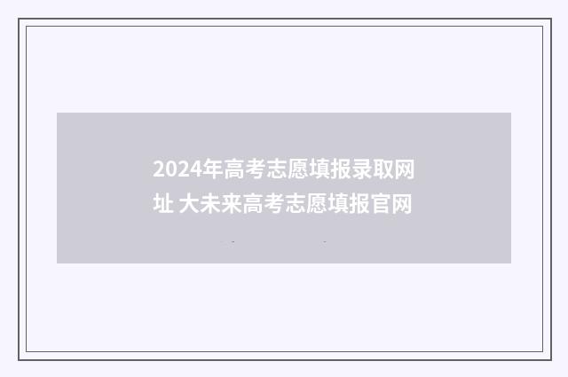 2024年高考志愿填报录取网址 大未来高考志愿填报官网
