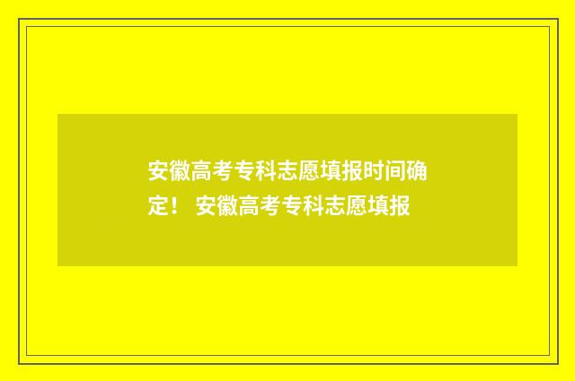 安徽高考专科志愿填报时间确定！ 安徽高考专科志愿填报