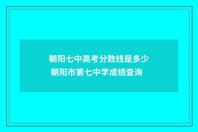 朝阳七中高考分数线是多少 朝阳市第七中学成绩查询