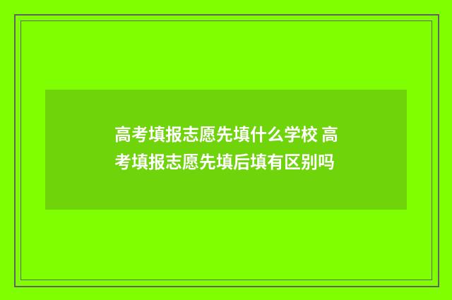 高考填报志愿先填什么学校 高考填报志愿先填后填有区别吗