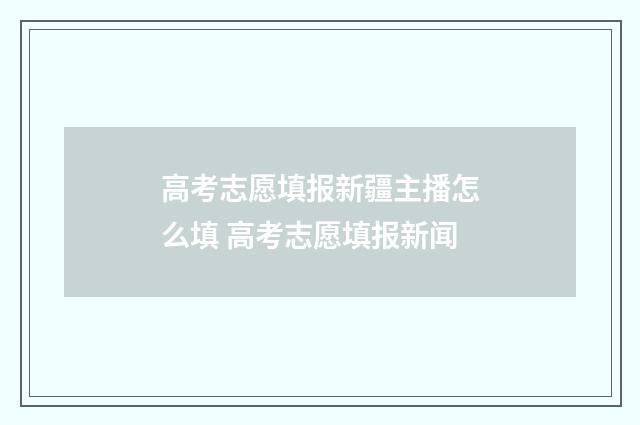 高考志愿填报新疆主播怎么填 高考志愿填报新闻