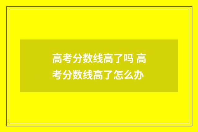 高考分数线高了吗 高考分数线高了怎么办