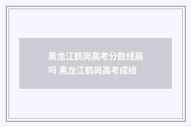 黑龙江鹤岗高考分数线高吗 黑龙江鹤岗高考成绩