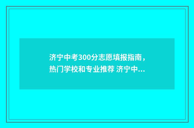 济宁中考300分志愿填报指南,热门学校和专业推荐 济宁中考分数300上哪个高中
