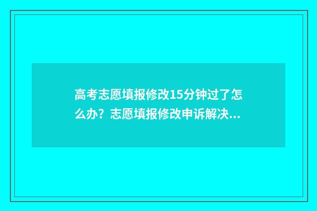 高考志愿填报修改15分钟过了怎么办?志愿填报修改申诉解决指南 高考志愿填报修改流程图解