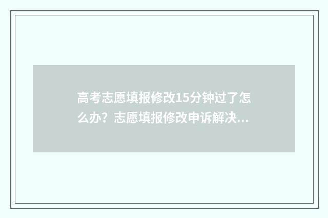高考志愿填报修改15分钟过了怎么办？志愿填报修改申诉解决指南 高考志愿填报修改流程图解