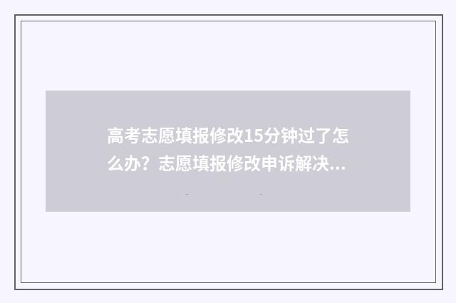 高考志愿填报修改15分钟过了怎么办?志愿填报修改申诉解决指南 高考志愿填报修改流程图解